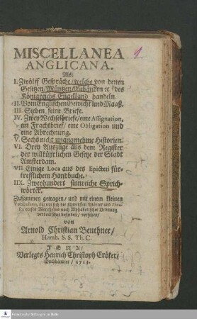 Miscellanea Anglicana : Als: I. Zwölff Gespräche, welche von denen Gesetzen, Müntzen, Gebäuden e[tc]. des Königreichs Engelland handeln. II. Vom Englischen Gewicht und Maaß. III. Sieben feine Briefe. IV. Zwey Wechselbriefe ... V. Sechs nicht unangenehme Historien. VI. Drey Auszüge aus dem Register der willkührlichen Gesetze der Stadt Amsterdam. VII. Einige Loca aus des Epicteti fürtrefflichem Handbuche. IIX. Zweyhundert sinnreiche Sprichwörter