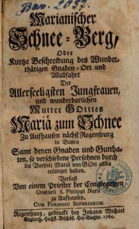 Marianischer Schnee-Berg, Oder Kurtze Beschreibung des Wunderthätigen Gnaden-Ort und Wallfahrt Der Allerseeligsten Jungfrauen, und wunderbarlichen Mutter Gottes Mariae zum Schnee Zu Aufhausen nächst Regenspurg in Bayrn : Samt denen Gnaden und Gutthaten, so verschiedene Persohnen durch die Vorbitt Mariä von Gott allda erlanget haben