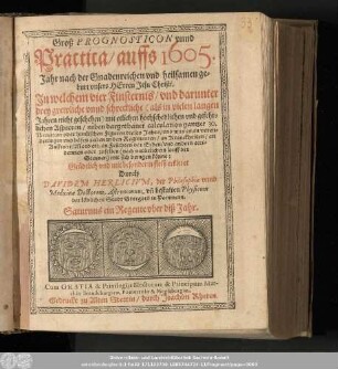Groß Prognosticon vnnd Practica/ auffs 1605. Jahr nach der Gnadenreichen vnd heilsamen geburt vnsers Herren Jesu Christi. In welchem vier Finsternis/ vnd darunter drey grewliche vnnd schreckliche (als in vielen langen Jahren nicht geschehen) mit etlichen hochschedlichen vnd gefehrlichen Aspecten/ ... Grüdtlich vnd mit besonderm fleiß erkleret