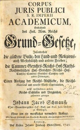 Corpus Juris Publici S. R. Imperii Academicum : Enthaltend des Heil. Röm. Reichs Grund-Gesetze, Insonderheit die güldene Bulle, den Land- und Religions- auch Westphälisch- und andere Frieden; die Cammer- ... und andere Ordnungen; Einen Auszug der Reichs-Abschiede, die Reichs-Matricul und neueste Wahl-Capitulation, nebst verschiedenen andern Reichs-Schlüssen und Vergleichen