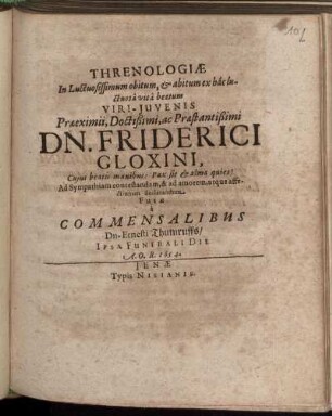 Threnologiae In Luctuosissimum obitum, & abitum ex hac luctuosa vita beatum Viri-Iuvenis Praeeximii, Doctißimi, ac Praestantißimi Dn. Friderici Gloxini, Cuius beatis manibus: Pax sit & alma quies! Ad Sympathiam contestandam, & ad amorem, atque affectionem declarandum Fusae a Commensalibus Dn. Ernesti Thumruffs/ Ipsa Funerali Die A. O. R. 1654