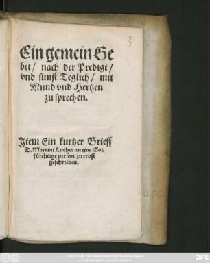 Ein gemein Ge||bet/ nach der Predigt/|| vnd sunst Teglich/ mit || Mund vnd Hertzen || zu sprechen.|| Jtem Ein kurtzer Brieff || D. Martini Luther an eine Got||fuerchtige person zu trost || geschrieben.||