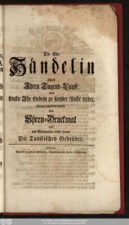 Die Edle Händelin schloß Ihren Tugend-Lauff: man senckte Ihr Gebein zu sanfter Ruhe nieder. Drum richteten dabey Dis Ehren-Denckmal auf, mit Wehmuths-voller Hand Die Taustischen Gebrüder