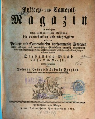 Policey- und Cameral-Magazin : in welchem nach alphabetischer Ordnung die vornehmsten und wichtigsten bey dem Policey- und Cameralwesen vorkommende Materien nach richtigen und vernünftigen Grundsätzen practisch abgehandelt und durch landesherrliche Gesetze und hin und wieder wirklich gemachte Einrichtungen erläutert werden. 7. 1773