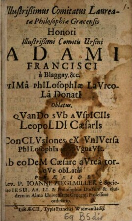 Illustrißimus Comitatus Laureatae Philosophiae Graecensis : Honori Illustrißimi Comitis Ursini Adami Francisci a Blaggay, &c. Prima Philosophiae Laureola Donati Oblatus. Quando Sub Auspiciis Leopoldi Caesaris Conclusiones ex Universa Philosophia [...] . Ab eodem Caesare aurea torque oblata