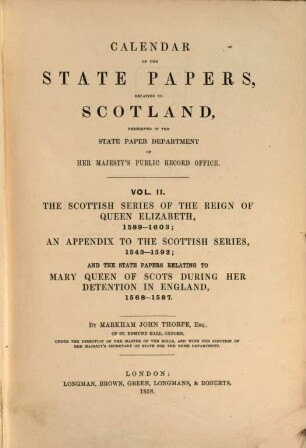 Calendar of the state papers, relating to Scotland : preserved in the State Paper Department of Her Majesty's Public Record Office. 2, The Scottish series of the reign of Queen Elizabeth : 1589 - 1603 ; an appendix to the Scottish series, 1543 - 1592 ; and the state papers relating to Mary Queen of Scots during her detention in England, 1568 1587