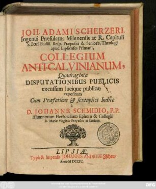 Joh. Adami Scherzeri, Ingenui Præsulatus Misenensis ac R. Capituli S. Petri Budiss. Resp. Præpositi & Senioris, Theologi apud Lipsienses Primarii, Collegium Anti-Calvinianum, Quadraginta Disputationibus Publicis excussum lucique publicæ expositum