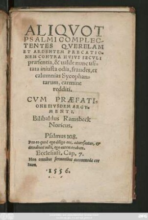 ALIQVOT || PSALMI COMPLEC-||TENTES QVERELAM || ET ARDENTEM PRECATIO=||NEM CONTRA HVIVS SECVLI || praesentia, & ualde nunc usi=||tata iniusta odia, fraudes, et || calumnias Sycophan=||tarum, carmine || redditi.|| CVM PRAEFATI=||ONE EIVSDEM ARGV=||MENTI.|| Bilibaldus Ramsbeck || Noricus.|| ... ||