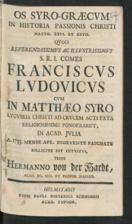 Os Syro-Græcum In Historia Passionis Christi Matth. XXVI. Et XXVII. Quod Reverendissimus Ac Illustrissimus S. R. I. Comes Franciscus Ludovicus Cum In Matthæo Syro Lugubria Christi Ad Crucem Acti Fata Religiosissime Ponderaret, In Acad. Iulia A. 1733. Mense Apr. Ingruente Paschate Sollicite Est Intuitus, Teste Hermanno von der Hardt, Acad. Iul. Sen. Et Præpos. Mariæb.