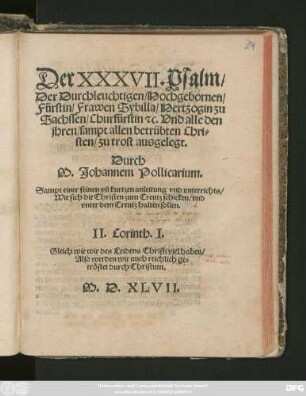 Der XXXVII. Psalm/|| Der Durchleuchtigen/ Hochgebornen/|| Fürstin/ Frawen Sybilla/ Hertzogin zu || Sachssen/ Churfürstin #[et]c. Vnd alle den || jhren/ sampt allen betrübten Chri=||sten/ zu trost ausgelegt.|| Durch || M. Johannem Pollicarium.|| Sampt einer feinen vñ kurtzen anleitung vnd vnterrichts /|| Wie sich die Christen zum Creutz schicken/ vnd || vnter dem Creutz halten sollen.|| ... ||