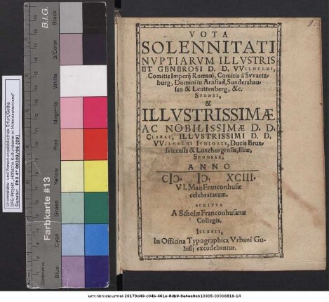 VOTA SOLENNITATI NVPTIARVM ILLVSTRIS ET GENEROSI D. D. VVILHELMI, Comitis Imperij Romanj, Comitis à Svvartzburg, Domini in Arnstad, Sundershausen & Leuttenberg, &c. SPONSI, & ... CLARAE ... VVILHELMI IVNIORIS, Ducis Brunsvicensis & Luneburgensis, filiae, SPONSAE. ANNO M. D. XCIII. VI. Maij Franconhusae celebratarum. SCRIPTA A Scholae Franconhusanae Collegis