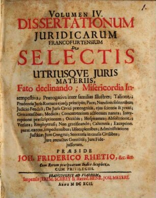 Volumen ... Dissertationum Iuridicarum Francofurtensium De Selectis Utriusque Iuris Materiis, 4. Fato declinando; Misericordia Intempestiva; Praerogativa inter familias Illustres; Talione ... Iure Fideiussorum : Cum Rerum praecipuarum Indice locuplete