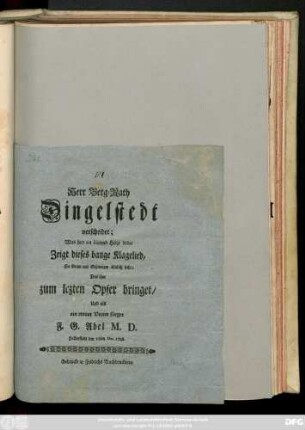Herr Berg-Rath Dingelstedt verscheidet; Was hier ein blutend Herze leidet Zeigt dieses bange Klagelied, So Gram und Schmerzen ähnlich sieht; Das ihm zum lezten Opfer bringet, Und als ein treuer Vetter singet F. G. Abel M. D., Halberstadt den 10ten Dec. 1748.