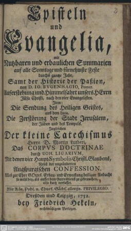 Episteln und Evangelia, mit Nutzbaren und erbaulichen Summarien auf alle Sonntage und fürnehmste Feste durchs gantze Jahr : Samt der Historie der Paßion, von D. Jo. Bugenhagio ... Auferstehung und Himmelfahrt unsers Herrn Jesu Christi, nach den vier Evangelisten; Item: Die Sendung des Heiligen Geistes, aus dem Luca, Die Zerstörung der Stadt Jerusalem, der Jüden und des Tempels; Ingleichen Der kleine Catechismus Herrn D. Martin Lutheri, Das Corpus Doctrinae durch Joh. Ligarium, Mit denen vier Haupt-Symbolis Christl. Glaubens; Nebst der ungeänderten Augspurgischen Confession ...