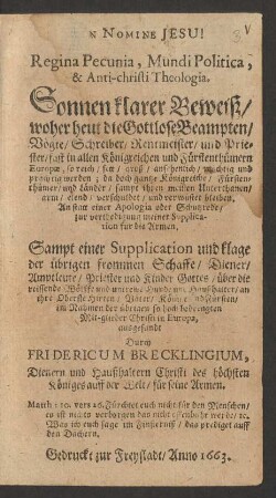Regina Pecunia, Mundi Politica, & Anti-christi Theologia. Sonnen klarer Beweiß/ woher heut die Gottlose Beampten/ Vögte/ Schreiber/ Rentmeister/ und Priester/ fast in allen Königreichen und Fürstenthümern Europae, so reich/ fett/ groß/ ansehenlich/ mächtig und prächtig werden; da doch gantze Königreiche/ Fürstenthümer/ und Länder/ sampt ihren meisten Unterthanen/ arm/ elend/ verschuldet/ und verwüstet bleiben : An statt einer Apologia oder Schutzrede/ zur verthedigung meiner Supplication für die Armen