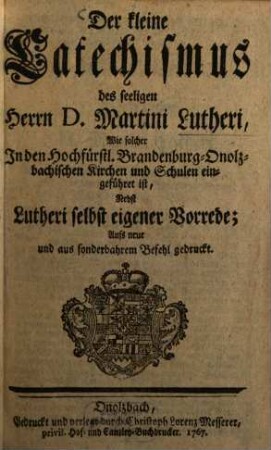 Der kleine Catechismus des seeligen Herrn D. Martini Lutheri : Wie solcher In den Hochfürstl. Brandenburg-Onolzbachischen Kirchen und Schulen eingeführt ist, Nebst Lutheri selbst eigener Vorrede