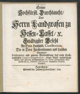 Seiner Hochfürstl. Durchlaucht, Des Herrn Landgrafen zu Hessen-Cassel, [et]c. Gnädigster Befehl An Dero Hochlöbl. Consistorium, Die in Dero Fürstenthumen und Landen Verordnete Publication und genaue Beobachtung des vom Hochpreißlichen Corpore Evangelicorum, wegen höchst-nothwendiger Verein- und näherern Zusammensetzung der beyden Evangelischen Religionen den 28. Februarii, anni current. abgefaßten Conclusi, betreffend