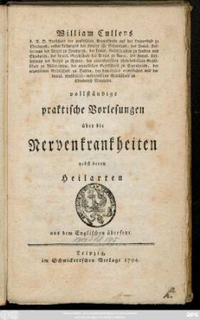 William Cullens d. A. D. Professors der praktischen Arzneikunde auf der Universität zu Edinburgh, ersten Leibarztes des Königs für Schottland, des königl. Kollegiums der Aerzte zu Edinburgh, der königl. Gesellschaften zu London und Edinburgh, der köngl. Gesellschaft der Aerzte zu Paris, des königl. Kollegiums der Aerzte zu Madrit, der amerikanischen philosophischen Gesellschaft zu Philadelphia, der arzneilichen Gesellschaft zu Copenhagen, der arzneilichen Gesellschaft zu Dublin, der königlichen arzneilichen und der königl. physikalisch-medizinischen Gesellschaft zu Edinburgh Mitglieds. vollständige praktische Vorlesungen über die Nervenkrankheiten nebst deren Heilarten : aus dem Englischen übersetzt.