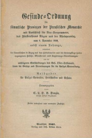 Gesinde-Ordnung für sämmtliche Provinzen der Preußischen Monarchie mit Ausschluß für Neu-Vorpommern, des Fürstenthums Rügen und der Rheinprovinz vom 8. November 1810, nebst einem Anhang : enthaltend die sämmtlichen in Bezug auf das Gesindewesen und die Armenpflege später ergangenen Gesetze und Verordnungen für die Polizei-Verwaltung und die wichtigsten Entscheidungen des Geh. Ober-Tribunals, sowie die Gesetze und Verordnungen für die Polizei-Verwaltung ; Rathgeber für Polizei-Verwalter, Herrschaften und Gesinde