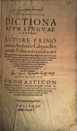 En Tibi Opt. Lector Dictionarivm Lingvae Latinae : Avtore Primo quidem Ambrosio Calepino Bergomate: Postea uero à multis utriusq[ue] linguae peritissimis uiris ex diuersis & probatissimis quibusq[ue] autoribus auctum: Et nunc postremò omnium exquisitiore, quàm antehac unquam cura & studio recognitum, in Latinas & proprias uoces distinctum, emendatum, & ita deniq[ue] locupletatum, ut ultima ei manus adhibita tandem haud immeritò uideri possit ... Accedit Qvoqve Hvc Onomasticon Propriorvm Nominvm Per D. Conradvm Gesnervm Ex Variis Dictionariis collectum: & nunc nouissimè ab eodem recognitum, emendatum & innumerabilium uocum accessione auctum, ...