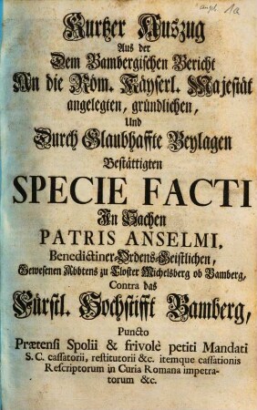 Kurtzer Auszug Aus der Dem Bambergischen Bericht An die Röm. Käyserl. Majestät angelegten ... Specie Facti In Sachen Patris Anselmi ... Gewesenen Abbtens zu Closter Michelsberg ob Bamberg, Contra das Fürstl. Hochstifft Bamberg ...