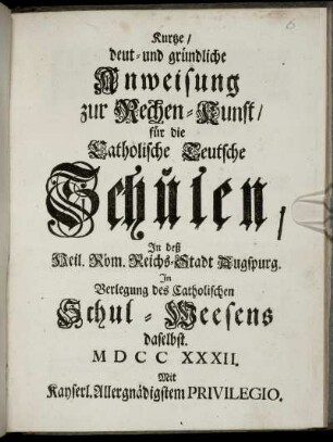 Kurtze, deut- und gründliche Anweisung zur Rechen-Kunst : für die Catholische Teutsche Schulen, In deß Heil. Röm. Reichs-Stadt Augspurg