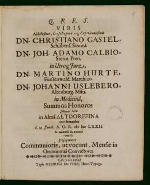 Viris Nobilissimis, Consultissimis atq[ue] Experientissimis Dn. Christiano Gastel, Schlibens. Saxoni. Dn. Joh. Adamo Calbio, Stetin. Pom. in Utroq[ue] Jure, Dn. Martino Hurte, Fürstenwald. Marchico. Dn. Johanni Uslebero, Altenburg. Misn. in Medicinâ, Summos Honores solenni ritu in Almâ Altdorffina conferendos d. 29. Junii ... CIS ISC LXXII : & calamô & animô votivô prosequuntur Communioris, ut vocant, Mensae in Oeconomiâ Convictores