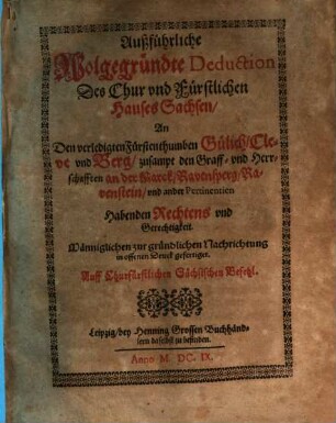 Außführliche Wolgegründte Deduction Des Chur und Fürstlichen Hauses Sachsen, An Den verledigten Fürstenthumben Gülich, Cleve und Berg, zusampt den Graff- und Herrschafften an der Marck, Ravensperg, Ravenstein, und ander Pertinentien Habenden Rechtens und Gerechtigkeit : Männiglichen zur gründlichen Nachrichtung in offenen Druck gefertiget. Auff Churfürstlichen Sächsischen Befehl