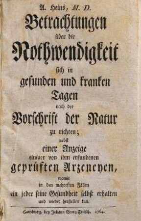 Betrachtungen über die Nothwendigkeit sich in gesunden und kranken Tagen nach der Vorschrift der Natur zu richten : nebst einer Anzeige einiger von ihm erfundenen geprüften Arzeneyen, womit ... ein jeder seine Gesundheit selbst erhalten und wieder herstellen kan