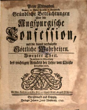 Peter Ahlwardts, L. D. F. K. auf der Academie zu Greifswald, Gründliche Betrachtungen über die Augspurgische Confession, und die damit verknüpfte Göttliche Wahrheiten, 2. Zweyter Theil, In welchem die Abhandlung des wichtigen Artickels der Lehre von Christo fortgesetzet wird