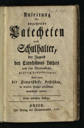 Anleitung für angehende Catecheten und Schulhalter, der Jugend den Catechismus Lutheri nach dem Wortverstande, gehörig beyzubringen : Darin ihnen die Hauptstücke desselben, in einzelne Fragen zergliedert, mitgetheilet werden