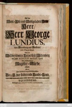 Als Der Wohl-Edle und Wohlgelahrte Herr, Herr, Herr George Lundius, von Flensburg aus Holstein, S. S. Theol. Stud. Auff der Weltberühmten Universität Wittenberg im Jahr MDCCIV. den XXIX. April. Die wohlverdiente Magister-Würde erhielt, wolten Jhm hierdurch darzu Glückwüntschen Die z. Z. hier studierende Lands-Leute