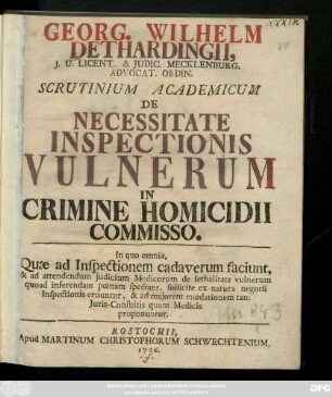 Georg. Wilhelm Dethardingii J. U. Licent. & Judic. Mecklenburg. Advocat. Ordin. Scrutinium Academicum De Necessitate Inspectionis Vulnerum In Crimine Homicidii Commisso : In quo omnia, Quæ ad Inspectionem cadaverum faciunt, & ad attendendum judicium Medicorum de lethalitate vulnerum quoad inferendam pœnam spectant, sollicite ex natura negotii Inspectionis eruuntur, & ad majorem enodationem tam Juris-Consultis quam Medicis proponuntur