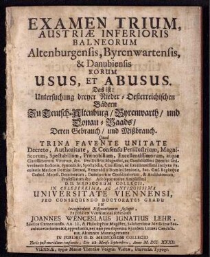 Examen Trium, Austriæ Inferioris Balneorum Altenbrugensis, Byrenwartensis & Danubiensis Eorum Usus, Et Abusus. Das ist: Untersuchung dreyer Nieder-Oesterreichischen Bädern Zu Teutsch-Altenburg, Byrenwarth, und Donau-Baads, Deren Gebrauch, und Mißbrauch : Quod Trina Favente Unitate ... In Celeberrima, Ac Antiquissima Universitate Viennensi, Pro Consequendo Doctoratûs Gradu In Inauguralem Disputationem suscepit, Et publicæ Ventilationi submittit Joannes Wenceslaus Ignatius Lehr, Silesius Carnoviensis ... Die 22. Mense Septembris, Anno M. DCC. XXXII.