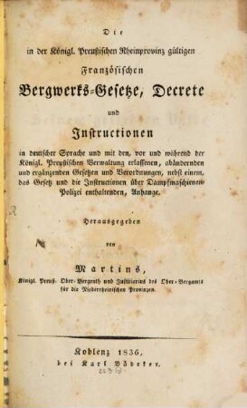 Die in der königlich preußischen Rheinprovinz gültigen französischen Bergwerks-Gesetze, Decrete und Instructionen : in deutscher Sprache und mit den, vor und während der Königl. Preußischen Verwaltung erlassenen, abändernden und ergänzenden Gesetzen und Verordnungen, nebst einem, das Gesetz und die Instructionen über Dampfmaschinen-Polizei enthaltenden, Anhange