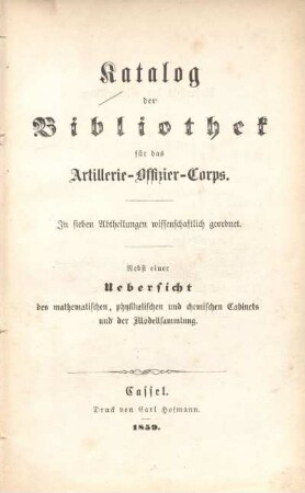 Katalog der Bibliothek für das Artillerie-Offizier-Corps : in sieben Abtheilungen wissenschaftlich geordnet ; nebst einer Uebersicht des mathematischen, physikalischen und chemischen Cabinets und der Modellsammlung