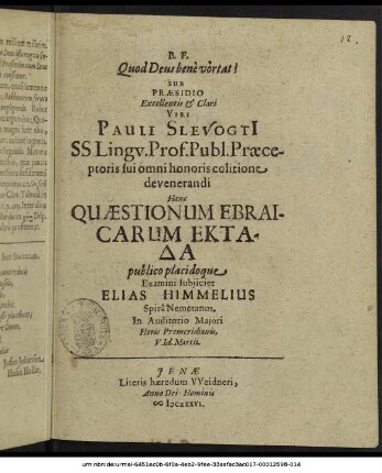 Sub Praesidio Excellentis & Clari Viri Pauli Slevogtii SS. Lingu. Prof. Publ. Praeceptoris sui omni honoris colitione devenerandi Hanc Quaestionum Ebraicarum Ektada publico placidoque Examini subiiciet Elias Himmelius Spira Nemetanus, In Auditorio Maiori Horis Promeridianis. V. Id. Martii.