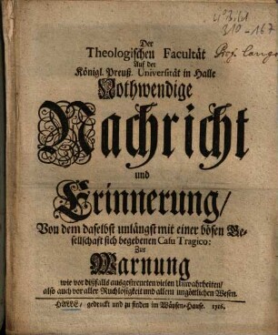 Der Theologischen Facultät Auf der Königl. Preuß. Universität in Halle Nothwendige Nachricht und Erinnerung, Von dem daselbst unlängst mit einer bösen Gesellschaft sich begebene Casu Tragico : Zur Warnung wie dißfalls ausgestreueten Unwahrheiten, also auch vor aller Ruchlosigkeit und allem ungöttlichen Wesen