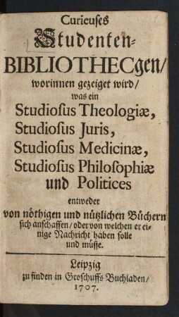 Curieuses Studenten-Bibliothecgen : worinnen gezeiget wird, was ein Studiosus Theologiæ, Studiosus Juris, Studiosus Medicinæ, Studiosus Philosophiæ und Politices entweder von nöthigen und nützlichen Büchern sich anschaffen, oder von welchen er einige Nachricht haben solle und müsse