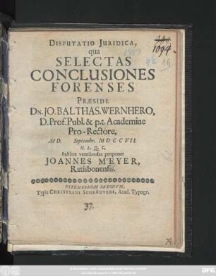 Disputatio Juridica, qua Selectas Conclusiones Forenses Præside Dn. Jo. Balthas. Wernhero, D. Prof. Publ. & p.t. Academiae Pro-Rectore, Ad D. Septembr. MDCCVII. H. L. Q. C. Publice ventilandas proponet Joannes Meyer, Ratisbonensis