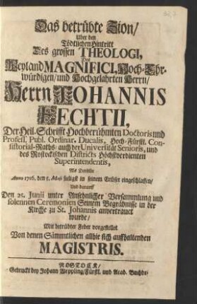Das betrübte Zion/ Uber den Tödtlichen Hintritt Des grossen Theologi, Des Weyland ... Herrn Johannis Fechtii, Der Heil. Schrifft Hochberühmten Doctoris und Profess. Publ. Ordinar. Ducalis, Hoch-Fürstl. Consistorial-Raths/ auch der Universität Senioris, und des Rostockischen Districts ... Superintendentis, Als Derselbe Anno 1716. den 5. Maji ... eingeschlaffen/ Und darauff Den 25. Junii ... Seinem Begräbnisse ... anvertrauet wurde/ Mit betrübter Feder vorgestellet Von denen Sämmtlichen allhie sich auffhaltenden Magistris