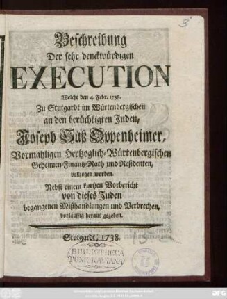 Beschreibung Der sehr denckwürdigen Execution Welche den 4. Febr. 1738. Zu Stutgardt im Würtembergischen an den berüchtigten Juden, Joseph Süß-Oppenheimer, vormahligen Hertzoglich-Würtembergischen Geheimen-Finantz-Rath und Residenten, vollzogen worden : Nebst einem kurtzen Vorbericht von dieses Juden begangenen Mißhandlungen und Verbrechen, vorläuffig heraus gegeben