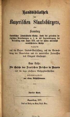 Handbibliothek des bayerischen Staatsbürgers, oder Sammlung sämmtlicher Administrativ-Gesetze, sowie der geltenden bezüglichen Verordnungen u.s.w. : mit Zugrundelegung der Verfassung vom Jahre 1818, und der später allerhöchst verabschiedeten Gesetze bezüglich auf die Bayer. Landes-Verfassung, auf die Verwaltung der Gemeinden und die materiellen Interessen des Bürgers überhaupt ; Neue Reihe: Die Gesetze des Deutschen Reiches in Bayern und die dazu erlassenen Vollzugsvorschriften, 2