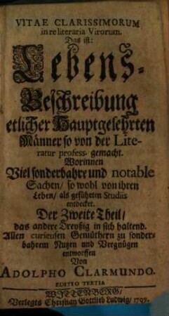 Vitae Clarissimorvm in re literaria Virorum. Das ist: Lebens-Beschreibung etlicher Hauptgelehrten Männer, so von der Literatur profess gemacht : Worinnen Viel sonderbahre und notable Sachen, so wohl von ihren Leben als geführten Studiis entdecket. Allen curieusen Gemüthern zu sonderbahren Nutzen und Vergnügen entworffen, 2