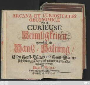 Arcana Et Curiositates Oeconomicæ Das ist Curieuse Heimligkeiten Betreffend die Hauß-Haltung : Allen Hauß-Vättern und Hauß-Müttern höchst-nöthig zu wissen und nützlich zu gebrauchen