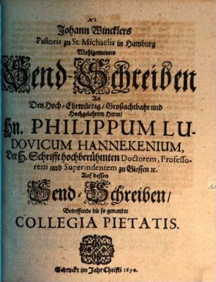 Johann Wincklers Pastoris zu St. Michaelis in Hamburg Wohlgemeintes SendSchreiben An den HochEhrwürdig Großachtbahr und Hochgelahrten Herrn Hn. Philippum Ludovicum Hannekenium, Der H. Schrifft hochberühmten Doctorem, Professorem und Superintendentem zu Giessen [et]c. Auff dessen SendSchreiben Betreffende die so genandte Collegia Pietatis