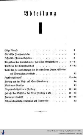 Abteilung I. Eilige Anrufe, städtische Fernsprechstellen, Feuermeldestellen, Verzeichnis der Haltestellen der städtischen Straßenbahnen, Winke für die Einwohnerschaft, Tarife für die Verrichtungen der Dienstmänner, Packer, Eilboten- und Überwachungsinstitute, Kraftdroschkentarif, Maß- und Gewichtsordnung, Sehenswürdigkeiten, Zeittafel der Stadt Freiburg i.Br., Freiburger Statistik, Schauinslandbahn.