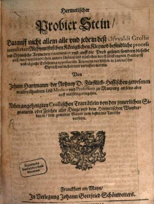 Hermetischer Probier Stein : Darauff nicht allein alle und jede in deß Oswaldi Grollii intitulirten Alchymistischen Königlichen Kleynod befindliche process und Chymische Artzneyen examiniret und auff die Prob gesetzet, sondern dieselbe auch mit unterschiedlichen andern schönen und nützlichen durch selbst eygnen Handgriff und tägliche Erfahrung approbirten Artzneyen vor diesem in Lateinischer Sprach vermehret und verbessert worden