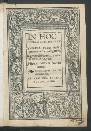 IN HOC || LIBELLO CONTINENTVR || QVERELA PACIS undi#[que] || gentium eiectae profligataé#[que].|| In genere cõsolatorio DE MOR||TE DECLAMATIO.|| ENCOMIVM MATRI||MONII,|| ENCOMIVM ARTIS || MEDICAE,|| AVTORE DES. ERASMO || ROTERODAMO.||