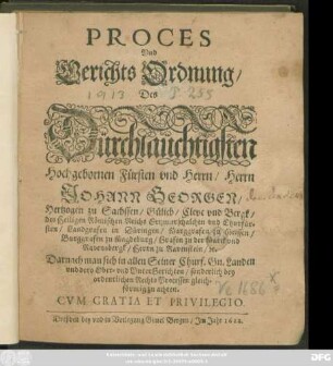 Proces Und Gerichts Ordnung/ Des Dürchlaüchtigsten Hochgebornen Fürsten und Herrn/ Herrn Johann Georgen/ Hertzogen zu Sachssen/ Gülich/ Cleve und Bergk/ des Heiligen Römischen Reichs Ertzmarschalchen und Churfürsten ... : Darnach man sich in allen Seiner Churf. Gn. Landen und dero Ober- und UnterGerichten/ sonderlich bey ordentlichen Rechts Processen gleichförmig zu achten ; [Actum Dreßden/ den 28. Iulii, Anno 1622.]